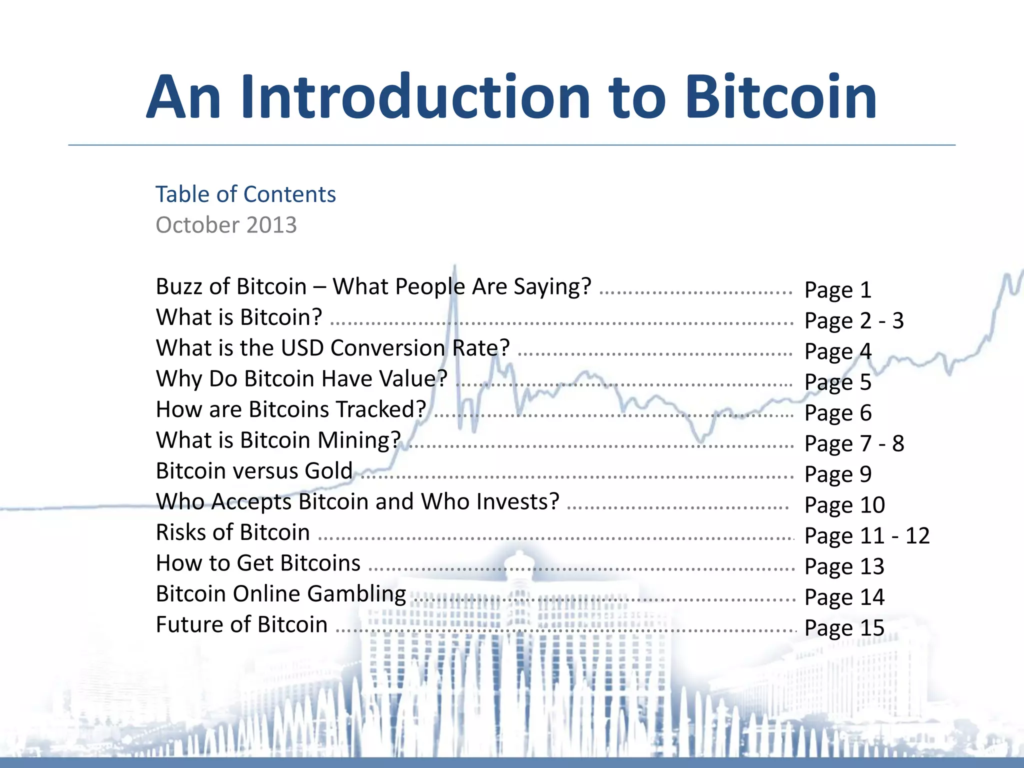 An Introduction to Bitcoin
Table of Contents
October 2013

Buzz of Bitcoin – What People Are Saying? …………………………... Page 1
What is Bitcoin? …………………………………………………………….……... Page 2 - 3
What is the USD Conversion Rate? ……………………..………………… Page 4
Why Do Bitcoin Have Value? ……………….………………………………… Page 5
How are Bitcoins Tracked? ………………….……………………………….… Page 6
What is Bitcoin Mining? ………………………………………………………… Page 7 - 8
Bitcoin versus Gold ……………………………………………………………….. Page 9
Who Accepts Bitcoin and Who Invests? ………………………….……. Page 10
Risks of Bitcoin ………………………………………………………………………. Page 11 - 12
How to Get Bitcoins ………………………………………………………………. Page 13
Bitcoin Online Gambling ……………………………………………………..... Page 14
Future of Bitcoin ………………………………………………………………….... Page 15

 