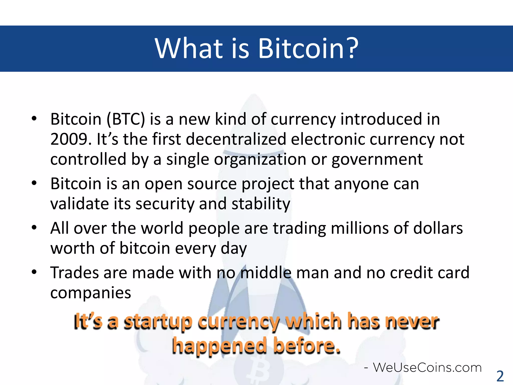 What is Bitcoin?
• Bitcoin (BTC) is a new kind of currency introduced in
2009. It’s the first decentralized electronic currency not
controlled by a single organization or government
• Bitcoin is an open source project that anyone can
validate its security and stability
• All over the world people are trading millions of dollars
worth of bitcoin every day
• Trades are made with no middle man and no credit card
companies

It’s a startup currency which has never
happened before.
2

 