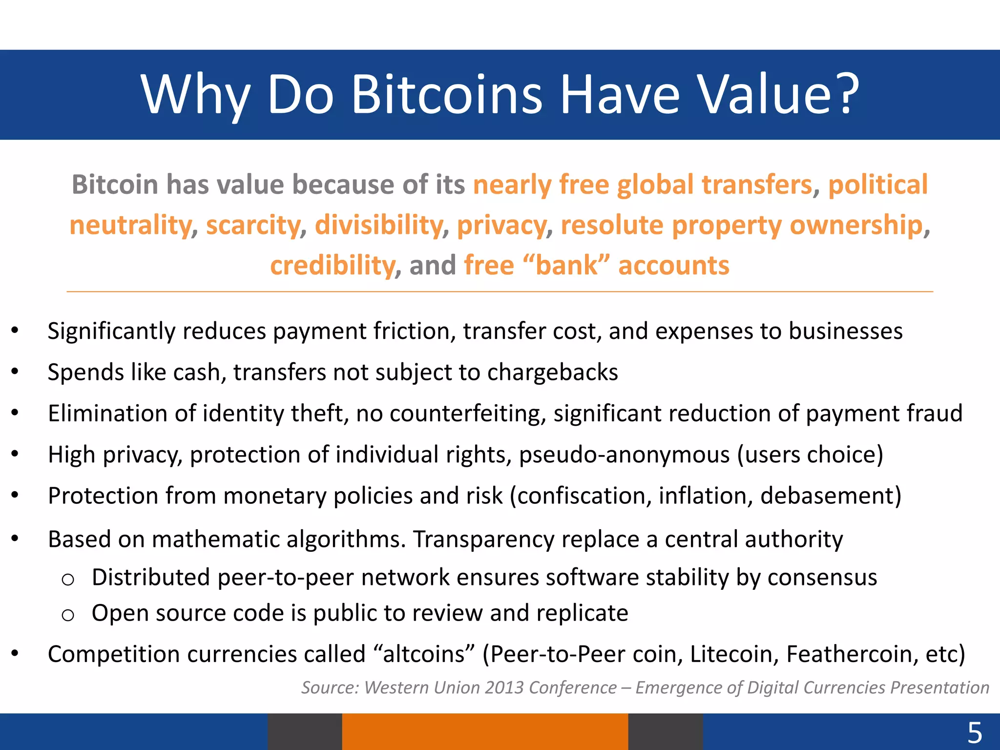 Why Do Bitcoins Have Value?
Bitcoin has value because of its nearly free global transfers, political
neutrality, scarcity, divisibility, privacy, resolute property ownership,
credibility, and free “bank” accounts
•

Significantly reduces payment friction, transfer cost, and expenses to businesses

•

Spends like cash, transfers not subject to chargebacks

•

Elimination of identity theft, no counterfeiting, significant reduction of payment fraud

•

High privacy, protection of individual rights, pseudo-anonymous (users choice)

•

Protection from monetary policies and risk (confiscation, inflation, debasement)

•

Based on mathematic algorithms. Transparency replace a central authority
o Distributed peer-to-peer network ensures software stability by consensus
o Open source code is public to review and replicate

•

Competition currencies called “altcoins” (Peer-to-Peer coin, Litecoin, Feathercoin, etc)
Source: Western Union 2013 Conference – Emergence of Digital Currencies Presentation

5

 