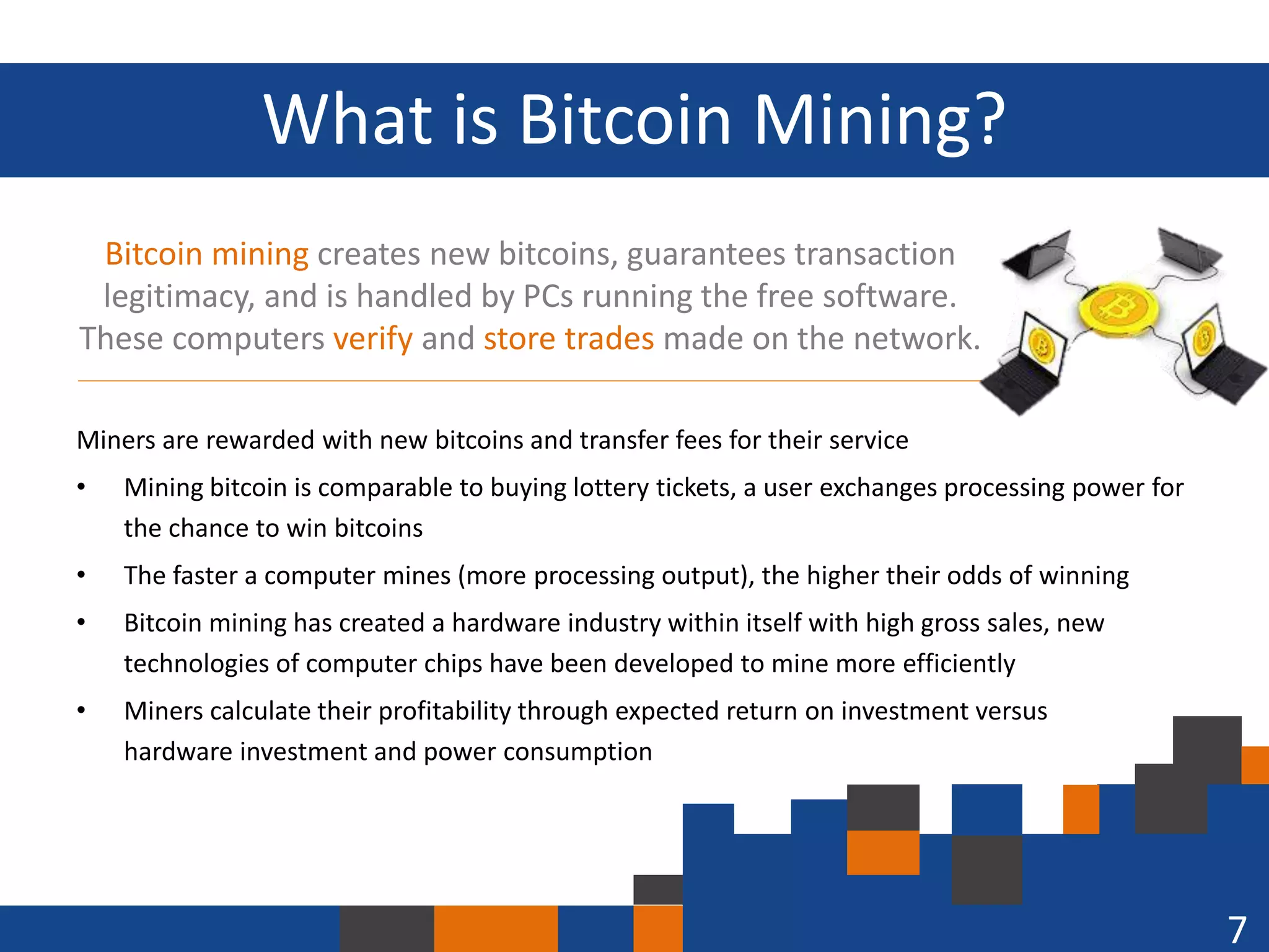 What is Bitcoin Mining?
Bitcoin mining creates new bitcoins, guarantees transaction
legitimacy, and is handled by PCs running the free software.
These computers verify and store trades made on the network.
Miners are rewarded with new bitcoins and transfer fees for their service
•

Mining bitcoin is comparable to buying lottery tickets, a user exchanges processing power for
the chance to win bitcoins

•

The faster a computer mines (more processing output), the higher their odds of winning

•

Bitcoin mining has created a hardware industry within itself with high gross sales, new
technologies of computer chips have been developed to mine more efficiently

•

Miners calculate their profitability through expected return on investment versus
hardware investment and power consumption

7

 