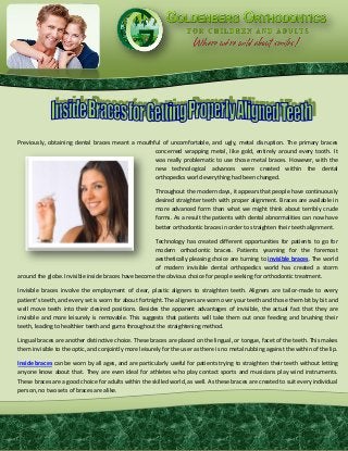 Previously, obtaining dental braces meant a mouthful of uncomfortable, and ugly, metal disruption. The primary braces
concerned wrapping metal, like gold, entirely around every tooth. It
was really problematic to use those metal braces. However, with the
new technological advances were created within the dental
orthopedics world everything had been changed.
Throughout the modern days, it appears that people have continuously
desired straighter teeth with proper alignment. Braces are available in
more advanced form than what we might think about terribly crude
forms. As a result the patients with dental abnormalities can now have
better orthodontic braces in order to straighten their teeth alignment.
Technology has created different opportunities for patients to go for
modern orthodontic braces. Patients yearning for the foremost
aesthetically pleasing choice are turning to invisible braces. The world
of modern invisible dental orthopedics world has created a storm
around the globe. Invisible inside braces have become the obvious choice for people seeking for orthodontic treatment.
Invisible braces involve the employment of clear, plastic aligners to straighten teeth. Aligners are tailor-made to every
patient's teeth, and every set is worn for about fortnight. The aligners are worn over your teeth and those them bit by bit and
well move teeth into their desired positions. Besides the apparent advantages of invisible, the actual fact that they are
invisible and more leisurely is removable. This suggests that patients will take them out once feeding and brushing their
teeth, leading to healthier teeth and gums throughout the straightening method.
Lingual braces are another distinctive choice. These braces are placed on the lingual, or tongue, facet of the teeth. This makes
them invisible to the optic, and conjointly more leisurely for the user as there is no metal rubbing against the within of the lip.
Inside braces can be worn by all ages, and are particularly useful for patients trying to straighten their teeth without letting
anyone know about that. They are even ideal for athletes who play contact sports and musicians play wind instruments.
These braces are a good choice for adults within the skilled world, as well. As these braces are created to suit every individual
person, no two sets of braces are alike.
 