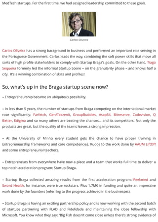MedTech startups. For the ﬁrst time, we had assigned leadership committed to these goals.
Carlos Oliveira
Carlos Oliveira has a strong background in business and performed an important role serving in
the Portuguese Government. Carlos leads the way, combining the soft power skills that move all
sorts of high proﬁle stakeholders to comply with Startup Braga’s goals. On the other hand, Tiago
Sequeira formerly led the informal Startup Scene – on the granularity phase – and knows half a
city. It’s a winning combination of skills and proﬁles!
So, what’s up in the Braga startup scene now?
– Entrepreneurship became an ubiquitous possibility.
– In less than 5 years, the number of startups from Braga competing on the international market
rose signiﬁcantly: Farfetch, Gen/Tekzenit, GroupBuddies, Asap54, Bitreserve, Codevision, Q
Better, Edigma and so many others are beating the chances… and its competitors. Not only the
products are great, but the quality of the teams leaves a strong impression.
– At the University of Minho every student gets the chance to have proper training in
Entrepreneurship frameworks and core competencies. Kudos to the work done by AAUM LiftOﬀ
and some entrepreneurial teachers.
– Entrepreneurs from everywhere have now a place and a team that works full time to deliver a
top notch acceleration program: Startup Braga.
– Startup Braga collected amazing results from the ﬁrst acceleration program: Peekmed and
Sword Health, for instance, were true rockstars. Plus 1.7M€ in funding and quite an impressive
work done by the founders (referring to the progress achieved in the businesses).
– Startup Braga is having an exciting partnership policy and is now working with the second batch
of startups partnering with FLAD and Fidelidade and maintaining the close fellowship with
Microsoft. You know what they say: “Big Fish doesn’t come close unless there’s strong evidence of
 