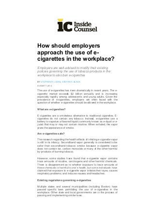 How should employers
approach the use of e-
cigarettes in the workplace?
Employers are well-advised to modify their existing
policies governing the use of tobacco products in the
workplace to also ban e-cigarettes
BY STEPHEN R. LUEKE, STEFAN H. BLACK
AUGUST 7, 2014
The use of e-cigarettes has risen dramatically in recent years. The e-
cigarette market exceeds $2 billion annually and is increasing
especially rapidly among adolescents and young adults. Given the
prevalence of e-cigarettes, employers are often faced with the
question of whether e-cigarettes should be allowed in the workplace.
What are e-cigarettes?
E-cigarettes are a smokeless alternative to traditional cigarettes. E-
cigarettes do not contain any tobacco. Instead, e-cigarettes use a
battery to vaporize a flavored liquid (commonly known as e-liquid or e-
juice) that may or may not contain nicotine. When exhaled, the vapor
gives the appearance of smoke.
Are e-cigarettes safe?
The research regarding the health effects of inhaling e-cigarette vapor
is still in its infancy. Secondhand vapor generally is considered to be
safer than secondhand tobacco smoke because e-cigarette vapor
does not contain tar, carbon monoxide or many of the other harmful
by-products of burning tobacco.
However, some studies have found that e-cigarette vapor contains
trace amounts of nicotine, carcinogens and other harmful chemicals.
There is disagreement as to whether exposure to trace amounts of
these chemicals is harmful to one’s health, but some individuals have
claimed that exposure to e-cigarette vapor irritates their eyes, causes
respiratory problems, and induces nausea and headaches.
Existing regulations governing e-cigarettes
Multiple states and several municipalities (including Boston) have
passed specific laws prohibiting the use of e-cigarettes in the
workplace. Other state and local governments are in the process of
passing and implementing similar laws.
 