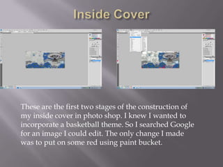 These are the first two stages of the construction of
my inside cover in photo shop. I knew I wanted to
incorporate a basketball theme. So I searched Google
for an image I could edit. The only change I made
was to put on some red using paint bucket.
 