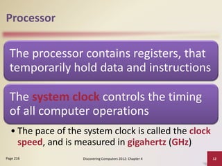 Processor
The processor contains registers, that
temporarily hold data and instructions
The system clock controls the timing
of all computer operations
• The pace of the system clock is called the clock
speed, and is measured in gigahertz (GHz)
Discovering Computers 2012: Chapter 4 12
Page 216
 