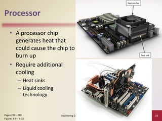 Processor
• A processor chip
generates heat that
could cause the chip to
burn up
• Require additional
cooling
– Heat sinks
– Liquid cooling
technology
Discovering Computers 2012: Chapter 4 15
Pages 219 - 220
Figures 4-9 – 4-10
 