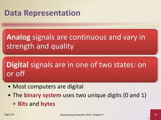 Data Representation
Analog signals are continuous and vary in
strength and quality
Digital signals are in one of two states: on
or off
• Most computers are digital
• The binary system uses two unique digits (0 and 1)
• Bits and bytes
Discovering Computers 2012: Chapter 4 17
Page 221
 