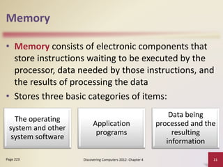 Memory
• Memory consists of electronic components that
store instructions waiting to be executed by the
processor, data needed by those instructions, and
the results of processing the data
• Stores three basic categories of items:
Discovering Computers 2012: Chapter 4 21
Page 223
The operating
system and other
system software
Application
programs
Data being
processed and the
resulting
information
 
