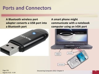 Ports and Connectors
A Bluetooth wireless port
adapter converts a USB port into
a Bluetooth port
A smart phone might
communicate with a notebook
computer using an IrDA port
Discovering Computers 2012: Chapter 4 41
Page 235
Figures 4-33 – 4-34
 