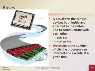 Buses
• A bus allows the various
devices both inside and
attached to the system
unit to communicate with
each other
– Data bus
– Address bus
• Word size is the number
of bits the processor can
interpret and execute at a
given time
Discovering Computers 2012: Chapter 4 43
Page 237
Figure 4-36
 