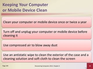 Keeping Your Computer
or Mobile Device Clean
Clean your computer or mobile device once or twice a year
Turn off and unplug your computer or mobile device before
cleaning it
Use compressed air to blow away dust
Use an antistatic wipe to clean the exterior of the case and a
cleaning solution and soft cloth to clean the screen
Discovering Computers 2012: Chapter 4 49
Page 240
 