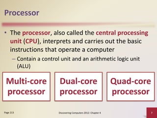 Processor
• The processor, also called the central processing
unit (CPU), interprets and carries out the basic
instructions that operate a computer
– Contain a control unit and an arithmetic logic unit
(ALU)
Discovering Computers 2012: Chapter 4 7
Page 213
Multi-core
processor
Dual-core
processor
Quad-core
processor
 
