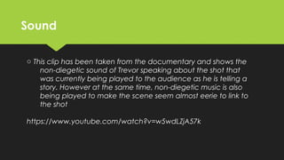 SoundSound
o This clip has been taken from the documentary and shows the
non-diegetic sound of Trevor speaking about the shot that
was currently being played to the audience as he is telling a
story. However at the same time, non-diegetic music is also
being played to make the scene seem almost eerie to link to
the shot
https://www.youtube.com/watch?v=w5wdLZjA57k
 