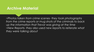 Archive MaterialArchive Material
oPhotos taken from crime scenes- they took photographs
from the crime reports or mug shots of the criminals to back
up the information that Trevor was giving at the time
oNew Reports- they also used new reports to reiterate what
they were talking about
 