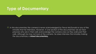 Type of DocumentaryType of Documentary
 In this documentary the camera is never acknowledged by Trevor McDonald or any of the
inmates that he interviews. However, in one section of the documentary we do hear
prisoners who are in their cells acknowledge the camera crew as they walk past their
cells. Although he may not look at the camera, he does interview the inmates making
the documentary a mixed documentary.
 In this documentary the camera is never acknowledged by Trevor McDonald or any of the
inmates that he interviews. However, in one section of the documentary we do hear
prisoners who are in their cells acknowledge the camera crew as they walk past their
cells. Although he may not look at the camera, he does interview the inmates making
the documentary a mixed documentary.
 
