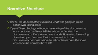 Narrative StructureNarrative Structure
 Linear- the documentary explained what was going on as the
action was taking place
 Open/Closed Ending- although the ending of the documentary
was concluded as Trevor left the prison and ended the
documentary as there was no more parts. However , the ending
does stay open because their is no resolution to the
documentary because prison life still continues on in the same
way once the cameras have left
 Linear- the documentary explained what was going on as the
action was taking place
 Open/Closed Ending- although the ending of the documentary
was concluded as Trevor left the prison and ended the
documentary as there was no more parts. However , the ending
does stay open because their is no resolution to the
documentary because prison life still continues on in the same
way once the cameras have left
 