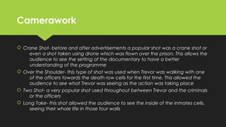 CameraworkCamerawork
 Crane Shot- before and after advertisements a popular shot was a crane shot or
even a shot taken using drone which was flown over the prison. This allows the
audience to see the setting of the documentary to have a better
understanding of the programme
 Over the Shoulder- this type of shot was used when Trevor was walking with one
of the officers towards the death row cells for the first time. This allowed the
audience to see what Trevor was seeing as the action was taking place
 Two Shot- a very popular shot used throughout between Trevor and the criminals
or the officers
 Long Take- this shot allowed the audience to see the inside of the inmates cells,
seeing their whole life in those four walls
 Crane Shot- before and after advertisements a popular shot was a crane shot or
even a shot taken using drone which was flown over the prison. This allows the
audience to see the setting of the documentary to have a better
understanding of the programme
 Over the Shoulder- this type of shot was used when Trevor was walking with one
of the officers towards the death row cells for the first time. This allowed the
audience to see what Trevor was seeing as the action was taking place
 Two Shot- a very popular shot used throughout between Trevor and the criminals
or the officers
 Long Take- this shot allowed the audience to see the inside of the inmates cells,
seeing their whole life in those four walls
 