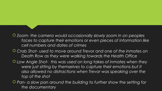  Zoom- the camera would occasionally slowly zoom in on peoples
faces to capture their emotions or even pieces of information like
cell numbers and dates of crimes
 Crab Shot- used to move around Trevor and one of the inmates on
Death Row as they were walking towards the Health Office
 Low Angle Shot- this was used on long takes of inmates when they
were just sitting by themselves to capture their emotions but it
also allowed no distractions when Trevor was speaking over the
top of the shot
 Pan- a slow pan around the building to further show the setting for
the documentary
 Zoom- the camera would occasionally slowly zoom in on peoples
faces to capture their emotions or even pieces of information like
cell numbers and dates of crimes
 Crab Shot- used to move around Trevor and one of the inmates on
Death Row as they were walking towards the Health Office
 Low Angle Shot- this was used on long takes of inmates when they
were just sitting by themselves to capture their emotions but it
also allowed no distractions when Trevor was speaking over the
top of the shot
 Pan- a slow pan around the building to further show the setting for
the documentary
 