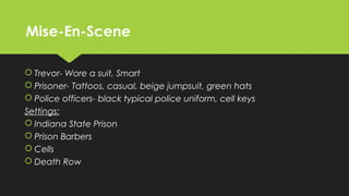 Mise-En-SceneMise-En-Scene
 Trevor- Wore a suit, Smart
 Prisoner- Tattoos, casual, beige jumpsuit, green hats
 Police officers- black typical police uniform, cell keys
Settings:
 Indiana State Prison
 Prison Barbers
 Cells
 Death Row
 Trevor- Wore a suit, Smart
 Prisoner- Tattoos, casual, beige jumpsuit, green hats
 Police officers- black typical police uniform, cell keys
Settings:
 Indiana State Prison
 Prison Barbers
 Cells
 Death Row
 