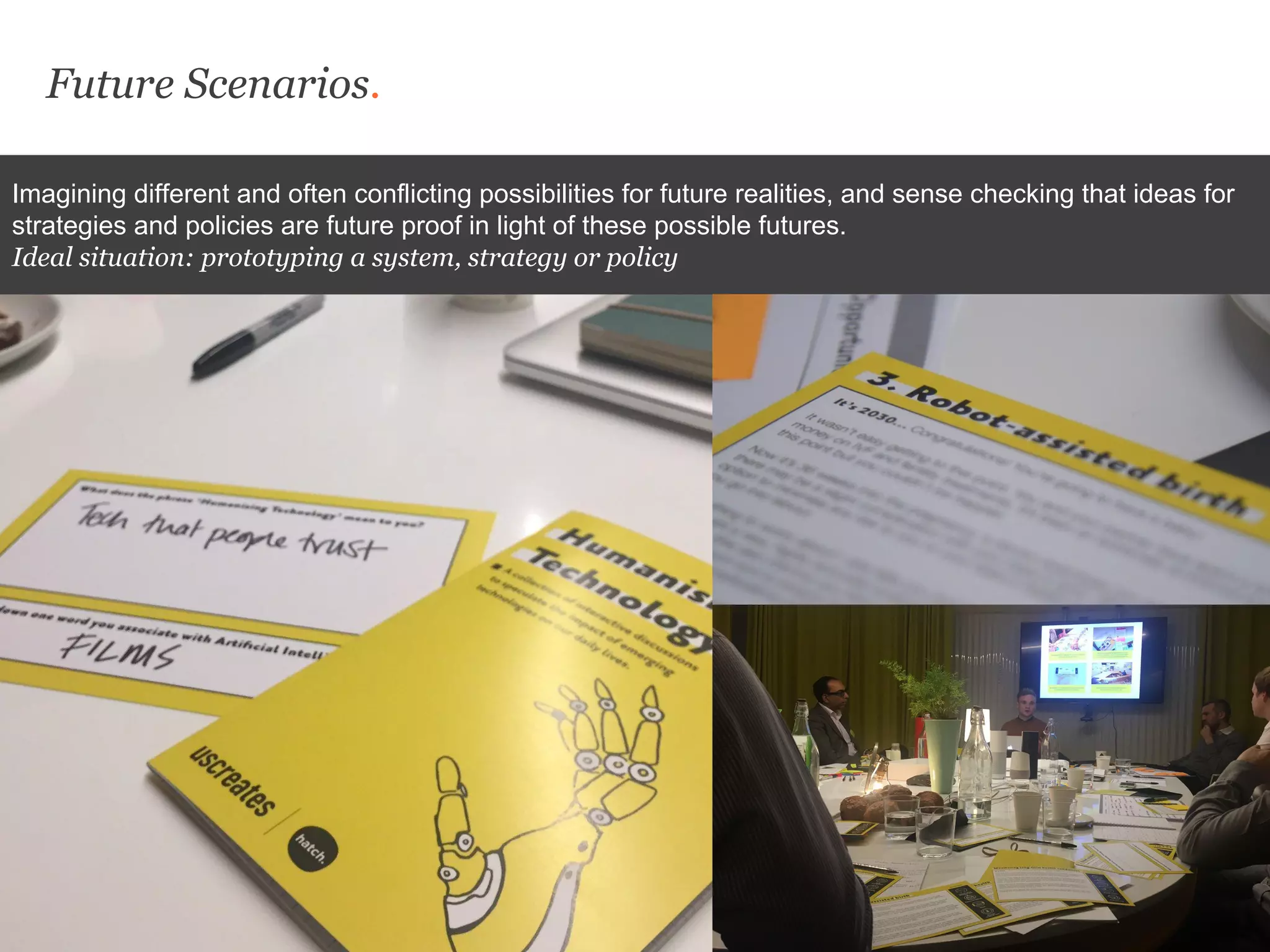 Future Scenarios.
Imagining different and often conflicting possibilities for future realities, and sense checking that ideas for
strategies and policies are future proof in light of these possible futures.
Ideal situation: prototyping a system, strategy or policy
 