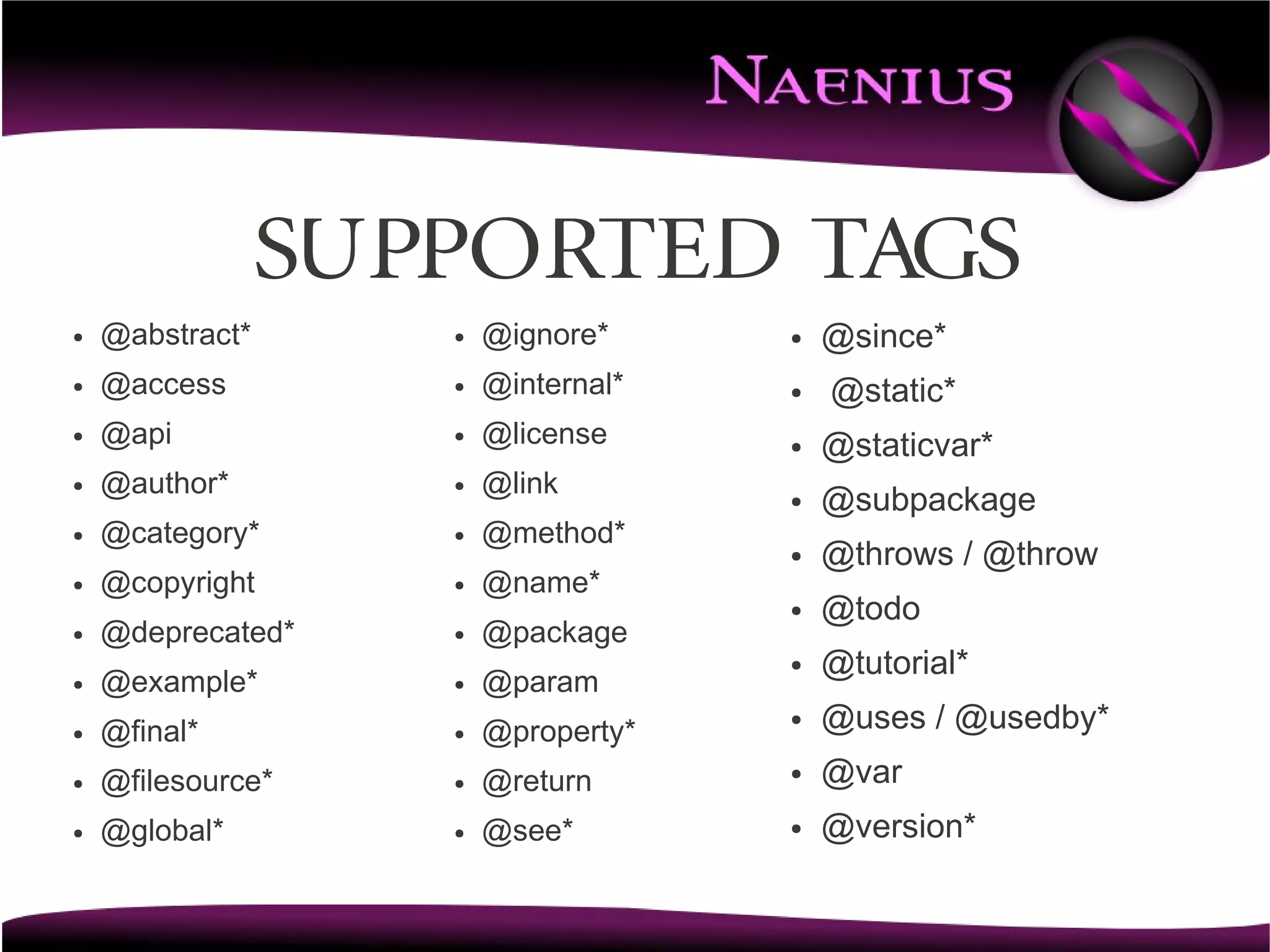 Supported TAGS
●   @abstract*      ●   @ignore*     ●   @since*
●   @access         ●   @internal*   ●   @static*
●   @api            ●   @license     ●   @staticvar*
●   @author*        ●   @link        ●   @subpackage
●   @category*      ●   @method*
                                     ●   @throws / @throw
●   @copyright      ●   @name*
                                     ●   @todo
●   @deprecated*    ●   @package
                                     ●   @tutorial*
●   @example*       ●   @param
●   @final*         ●   @property*
                                     ●   @uses / @usedby*
●   @filesource*    ●   @return      ●   @var
●   @global*        ●   @see*        ●   @version*
 