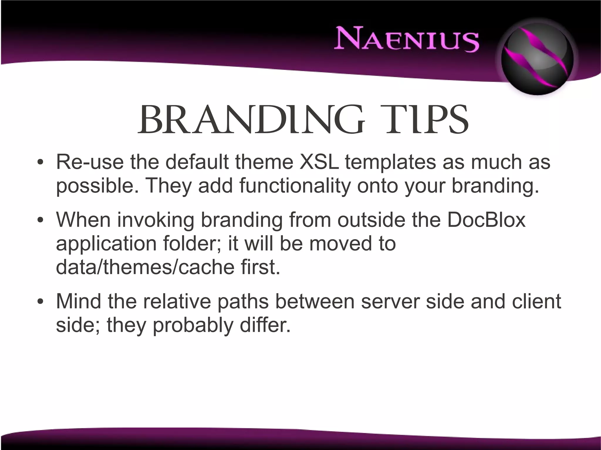 BRANDING tips
●   Re-use the default theme XSL templates as much as
    possible. They add functionality onto your branding.
●   When invoking branding from outside the DocBlox
    application folder; it will be moved to
    data/themes/cache first.
●   Mind the relative paths between server side and client
    side; they probably differ.
 