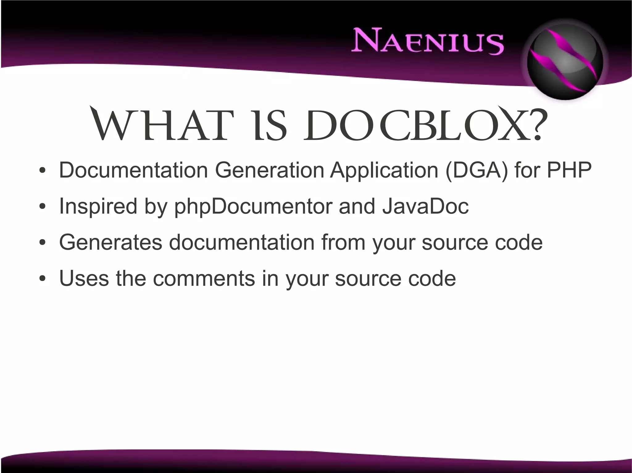 What is DocBlox?
●   Documentation Generation Application (DGA) for PHP
●   Inspired by phpDocumentor and JavaDoc
●   Generates documentation from your source code
●   Uses the comments in your source code
 