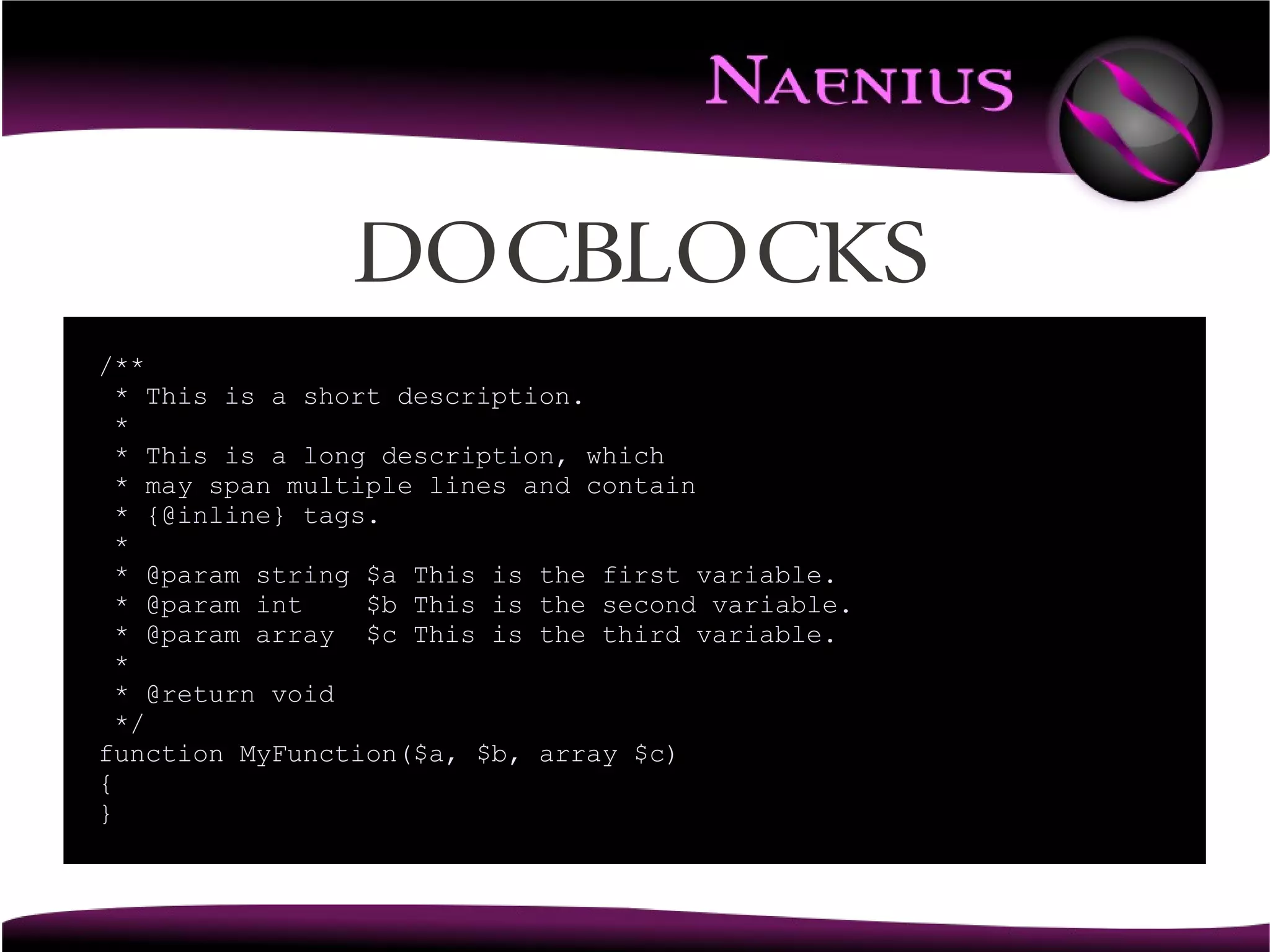 Docblocks
/**
  * This is a short description.
  *
  * This is a long description, which
  * may span multiple lines and contain
  * {@inline} tags.
  *
  * @param string $a This is the first variable.
  * @param int    $b This is the second variable.
  * @param array $c This is the third variable.
  *
  * @return void
  */
function MyFunction($a, $b, array $c)
{
}
 