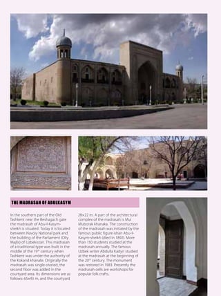 THE MADRASAH OF ABULKASYM

In the southern part of the Old           28×22 m. A part of the architectural
Tashkent near the Beshagach gate          complex of the madrasah is Mui
the madrasah of Abu-l-Kasym-              Muborak khanaka. The construction
sheikh is situated. Today it is located   of the madrasah was initiated by the
between Navoiy National park and          famous public figure ishan Abu-l-
the building of the Parliament (Oliy      Kasym-sheikh (died in 1892). More
Majlis) of Uzbekistan. This madrasah      than 150 students studied at the
of a traditional type was built in the    madrasah annually. The famous
middle of the 19 th century when          Uzbek writer Abdulla Kadyri studied
Tashkent was under the authority of       at the madrasah at the beginning of
the Kokand khanate. Originally the        the 20 th century. The monument
madrasah was single-storied, the          was restored in 1983. Presently the
second floor was added in the             madrasah cells are workshops for
courtyard area. Its dimensions are as     popular folk crafts.
follows: 65×43 m, and the courtyard
                                                                                 13
 
