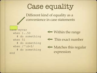 Case equality case myvar when 1..50 # do something when 51 # do something when /^\d+$/ # do something end Within the range This exact number Matches this regular expression Different kind of equality as a convenience in case statements 