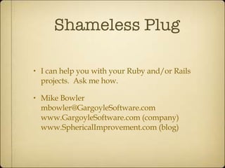 Shameless Plug I can help you with your Ruby and/or Rails projects.  Ask me how. Mike Bowler [email_address] www.GargoyleSoftware.com (company) www.SphericalImprovement.com (blog) 