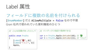 フィールドに複数の名前を付けられる
[EnumMember] だと AllowMultiple = false なので不便
Grani 社内で使われていた便利機能のひとつ
Label 属性
// インデックス指定で取得できる
var a = Fruits.Apple.GetLabel(0); // 🍎
var b = Fruits.Apple.GetLabel(1); // りんご
// こんな定義があったとして
public enum Fruits
{
[Label("🍎", 0)]
[Label(“りんご", 1)]
Apple,
}
 