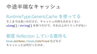 RuntimeType.GenericCache を使ってる
そこまでは良いのだけど、キャッシュの持ち方がよくない
ulong[] / string[] を持つだけで、それ以上のトリックがない
都度 Reflection している箇所も
Enum.GetName / Enum.IsDefined などなど
キャッシュとは何だったのか...
中途半端なキャッシュ
 