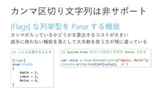 [Flags] な列挙型を Parse する機能
カンマが入っているかどうかを算出するコストが大きい
滅多に使わない機能を落として大多数を救う方が理に適っている
カンマ区切り文字列は非サポート
// こんな定義があるとき
[Flags]
enum Fruits
{
Apple = 1,
Lemon = 2,
Melon = 4,
}
// System.Enum はカンマ区切り文字を Parse できる
var value = Enum.Parse<Fruits>("Apple, Melon");
Console.WriteLine((int)value); // 5
 