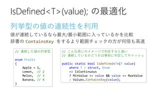 列挙型の値の連続性を利用
値が連続しているなら最大/最小範囲に入っているかを比較
辞書の ContainsKey をするより範囲チェックの方が何倍も高速
IsDefined<T>(value); の最適化
// 連続した値の列挙型
enum Fruits
{
Apple = 1,
Lemon, // 2
Melon, // 3
Banana, // 4
}
// こんな感じのイメージで判定すると速い
// 連続しているかどうかは事前に判定してキャッシュ
public static bool IsDefined<T>(T value)
where T : struct, Enum
=> IsContinuous
? MinValue <= value && value <= MaxValue
: Values.ContainsKey(value);
 