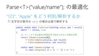 “123”, “Apple” をどう判別/解析するか
「1 文字目が数字か +/-」の場合は値で解析する
Parse<T>(“value/name”); の最適化
public static bool TryParse<T>(string value, out T result)
where T : struct, Enum
{
// フィールド名は数字/特殊記号で始められない仕様を利用
return IsNumeric(value[0])
? TryParseByValue(value, out result)
: TryParseByName(value, out result);
static bool IsNumeric(char c)
=> char.IsDigit(c) || c == '-' || c == '+';
}
 