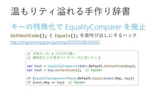 キーの特殊化で EqualityComparer を廃止
GetHashCode(); と Equals(); を直呼び出しにするハック
http://engineering.grani.jp/entry/2017/07/28/145035
温もりティ溢れる手作り辞書
// 正味たった 2 行だけの違い
// 最終的にこの差がベンチマークに効いてくる
var hash = EqualityComparer<int>.Default.GetHashCode(key);
var hash = key.GetHashCode(); // faster
if (EqualityComparer<TKey>.Default.Equals(next.Key, key))
if (next.Key == key) // faster
 