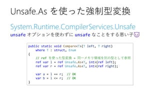 System.Runtime.CompilerServices.Unsafe
unsafe オプションを使わずに unsafe なことをする悪い子😈
Unsafe.As を使った強制型変換
public static void Compare<T>(T left, T right)
where T : struct, Enum
{
// ref を使った型変換 = 同一メモリ領域を別の型として参照
ref var l = ref Unsafe.As<T, int>(ref left);
ref var r = ref Unsafe.As<T, int>(ref right);
var a = l == r; // OK
var b = l <= r; // OK
}
 