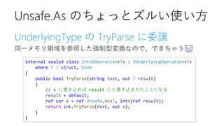 UnderlyingType の TryParse に委譲
同一メモリ領域を参照した強制型変換なので、できちゃう😈
Unsafe.As のちょっとズルい使い方
internal sealed class Int32Operation<T> : IUnderlyingOperation<T>
where T : struct, Enum
{
public bool TryParse(string text, out T result)
{
// x に書き込めば result にも書き込まれたことになる
result = default;
ref var x = ref Unsafe.As<T, int>(ref result);
return int.TryParse(text, out x);
}
}
 