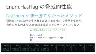 FastEnum が唯一勝てなかったメソッド
引数が Enum なので呼び出すだけで box 化して超遅そうだが…
自作したものより 200 倍以上高速でアロケーションもない
// 特殊な最適化がかかってる (たぶん
[Intrinsic]
public bool HasFlag(Enum flag)
{}
Enum.HasFlag の脅威的性能
 