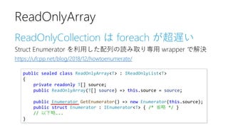 ReadOnlyCollection は foreach が超遅い
Struct Enumerator を利用した配列の読み取り専用 wrapper で解決
https://ufcpp.net/blog/2018/12/howtoenumerate/
ReadOnlyArray
public sealed class ReadOnlyArray<T> : IReadOnlyList<T>
{
private readonly T[] source;
public ReadOnlyArray(T[] source) => this.source = source;
public Enumerator GetEnumerator() => new Enumerator(this.source);
public struct Enumerator : IEnumerator<T> { /* 省略 */ }
// 以下略...
}
 