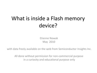 What is inside a Flash memory
               device?
                           Etienne Nowak
                              May 2010

with data freely available on the web from Semiconductor Insights Inc.

      All done without permission for non-commercial purpose
             in a curiosity and educational purpose only
 