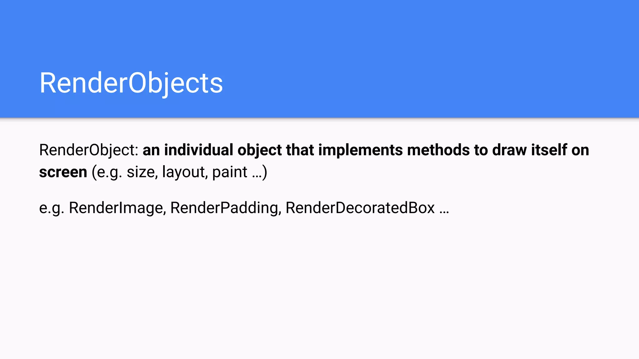 RenderObjects
RenderObject: an individual object that implements methods to draw itself on
screen (e.g. size, layout, paint …)
e.g. RenderImage, RenderPadding, RenderDecoratedBox …
 