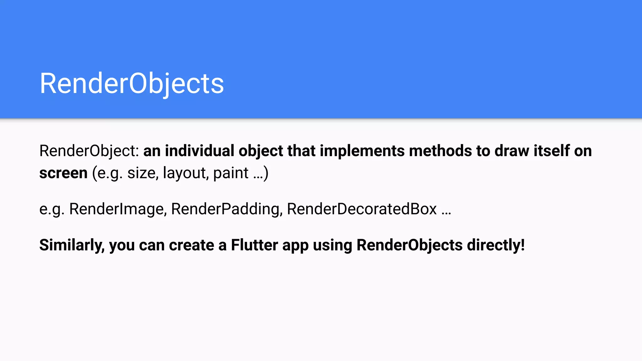 RenderObjects
RenderObject: an individual object that implements methods to draw itself on
screen (e.g. size, layout, paint …)
e.g. RenderImage, RenderPadding, RenderDecoratedBox …
Similarly, you can create a Flutter app using RenderObjects directly!
 