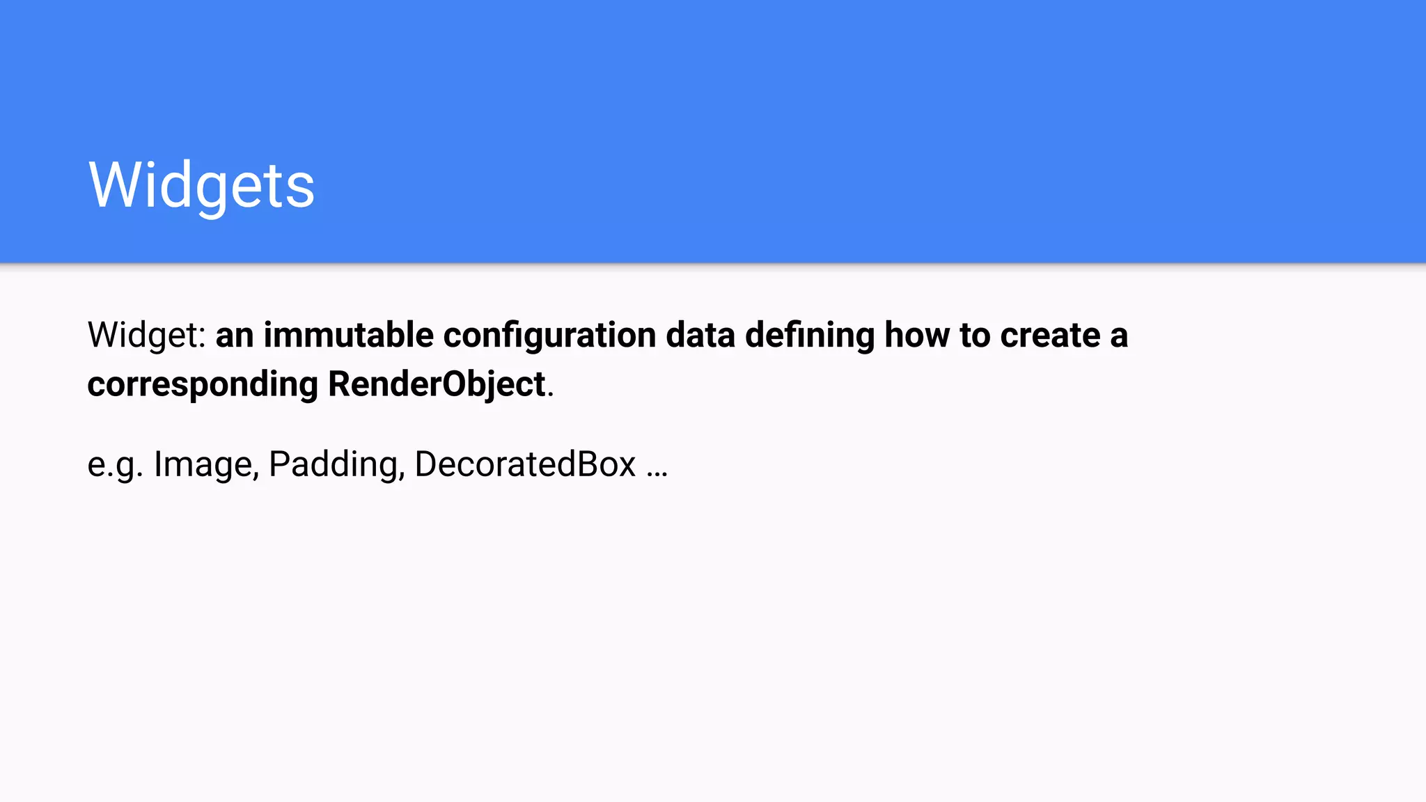 Widget: an immutable conﬁguration data deﬁning how to create a
corresponding RenderObject.
e.g. Image, Padding, DecoratedBox …
Widgets
 