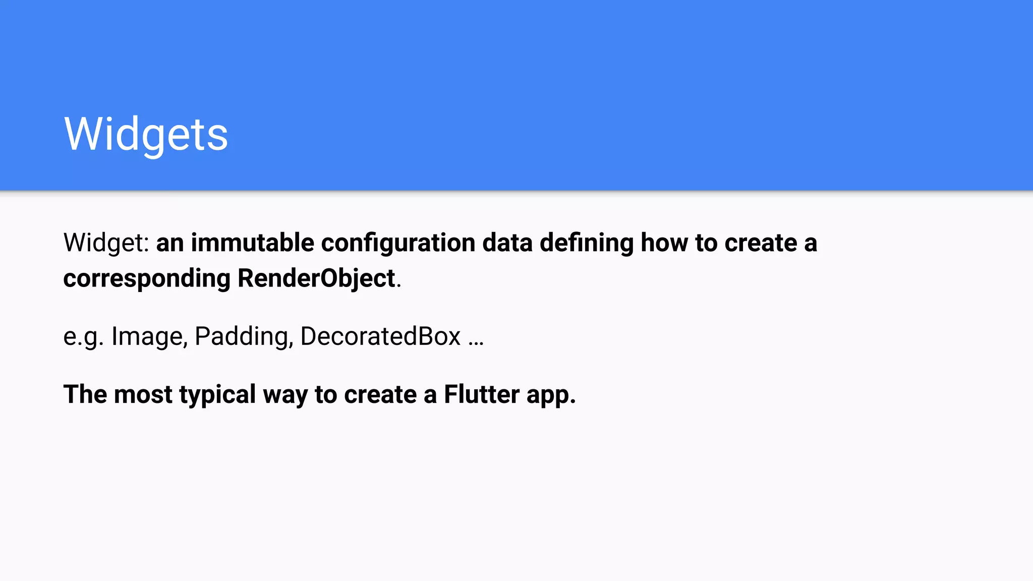 Widget: an immutable conﬁguration data deﬁning how to create a
corresponding RenderObject.
e.g. Image, Padding, DecoratedBox …
The most typical way to create a Flutter app.
Widgets
 