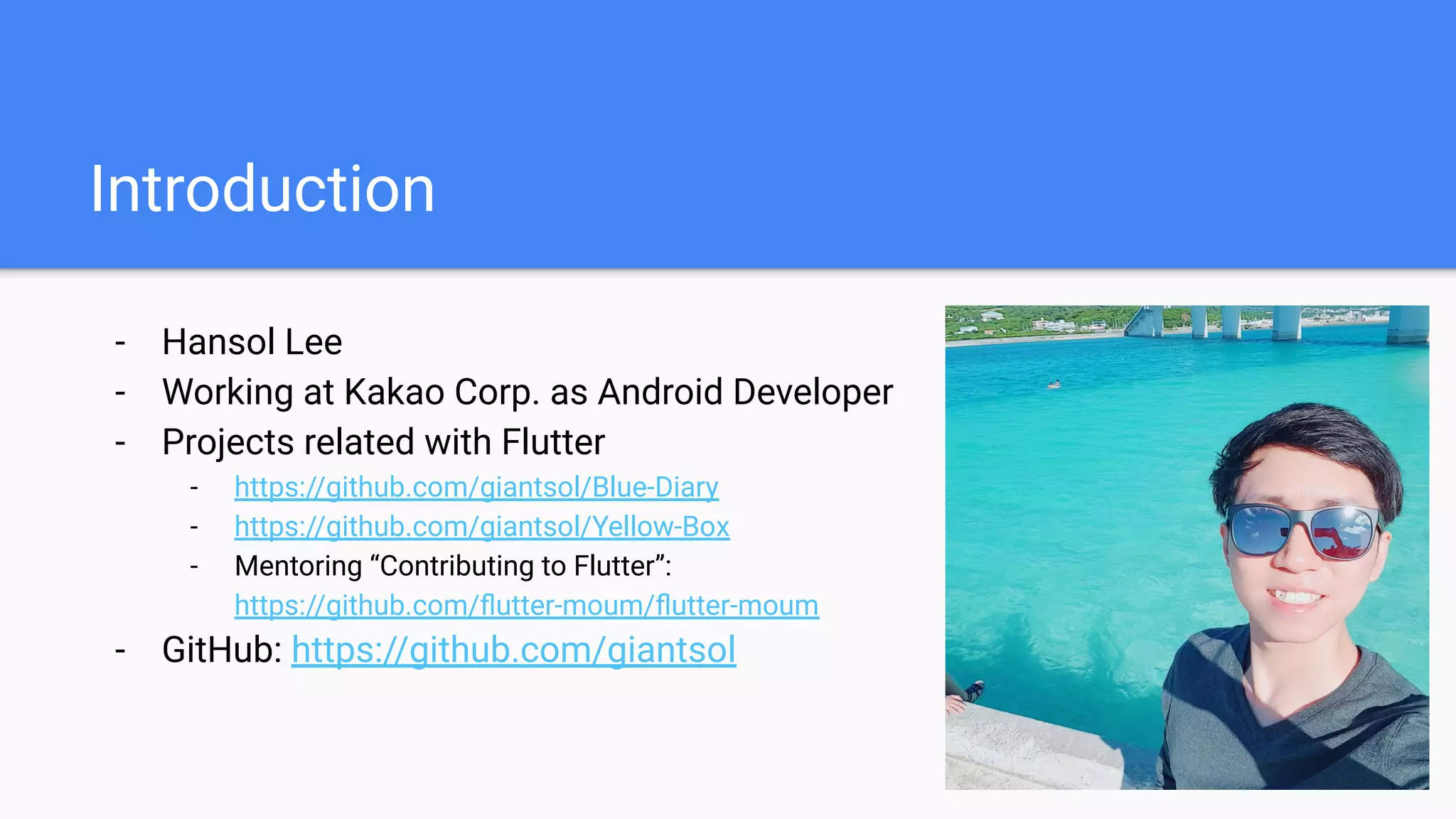 Introduction
- Hansol Lee
- Working at Kakao Corp. as Android Developer
- Projects related with Flutter
- https://github.com/giantsol/Blue-Diary
- https://github.com/giantsol/Yellow-Box
- Mentoring “Contributing to Flutter”:
https://github.com/ﬂutter-moum/ﬂutter-moum
- GitHub: https://github.com/giantsol
 
