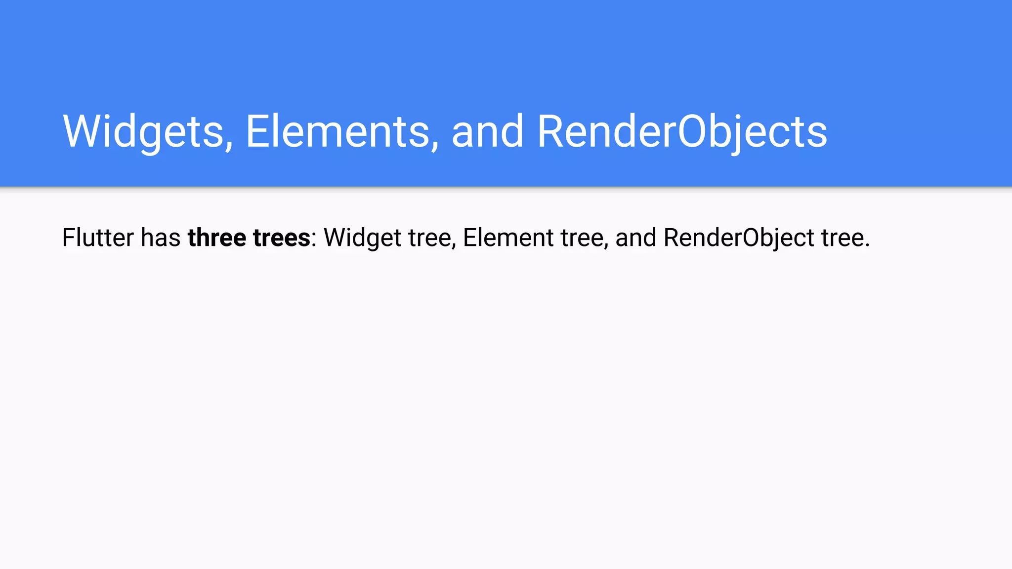 Flutter has three trees: Widget tree, Element tree, and RenderObject tree.
Widgets, Elements, and RenderObjects
 