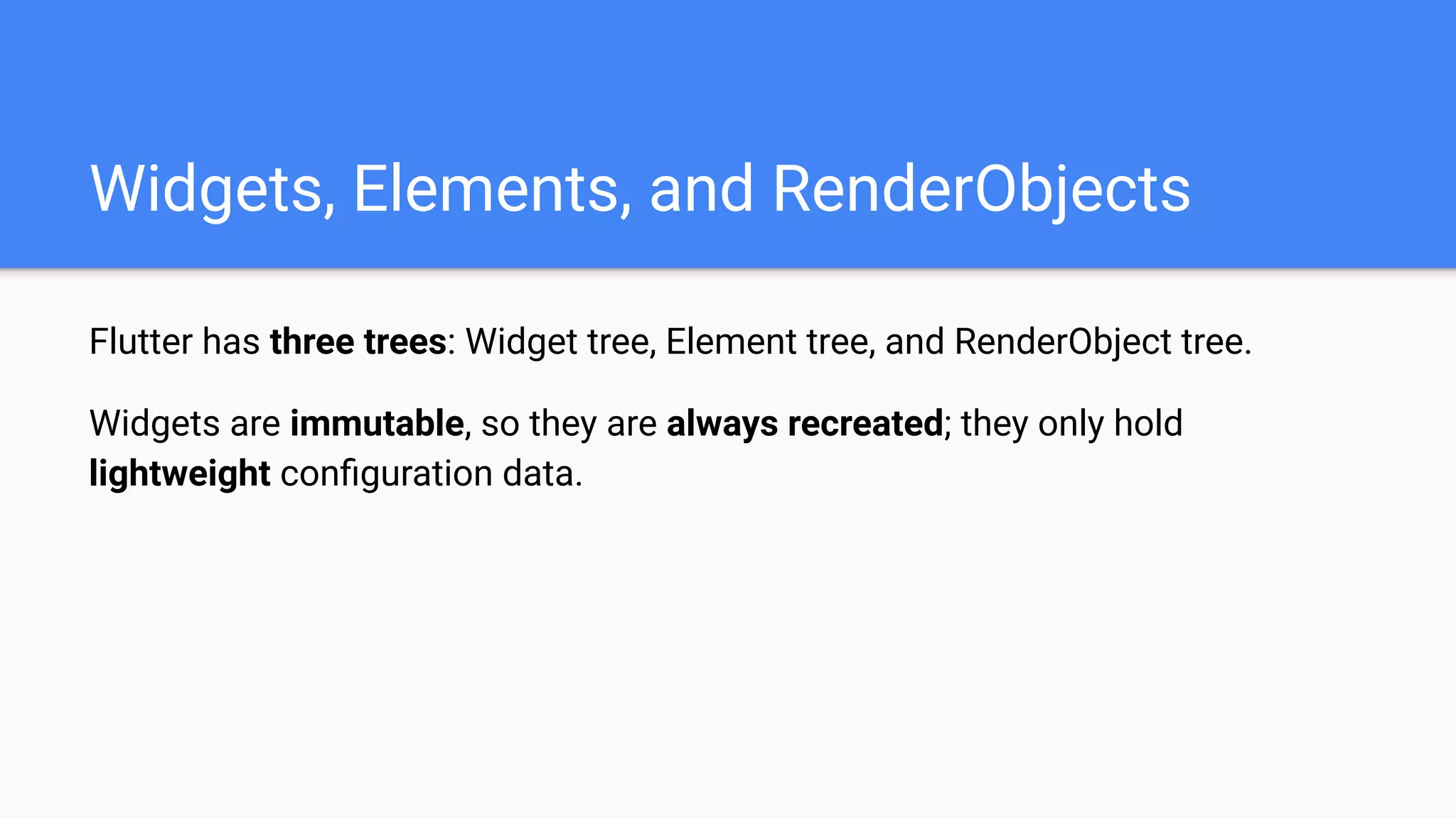 Flutter has three trees: Widget tree, Element tree, and RenderObject tree.
Widgets are immutable, so they are always recreated; they only hold
lightweight conﬁguration data.
Widgets, Elements, and RenderObjects
 