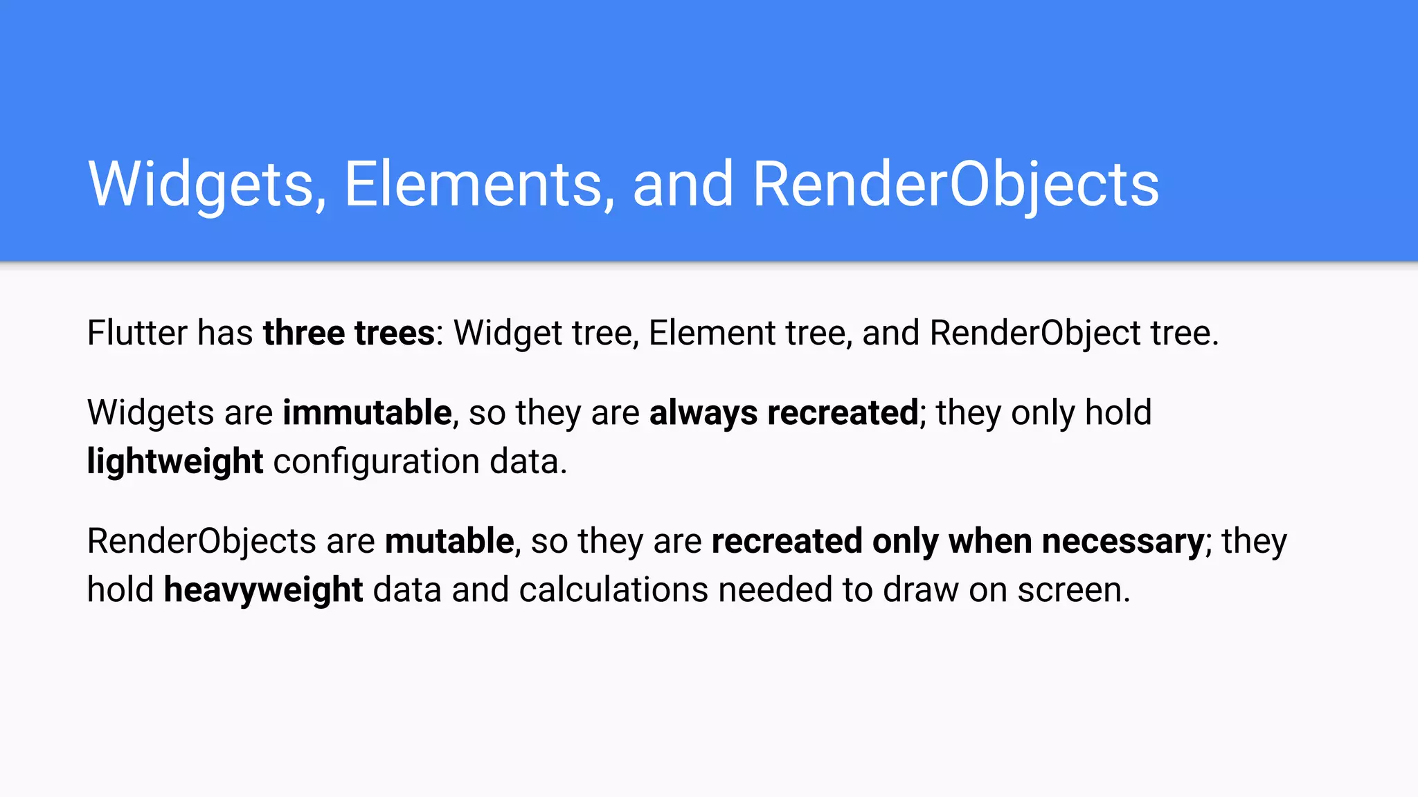 Flutter has three trees: Widget tree, Element tree, and RenderObject tree.
Widgets are immutable, so they are always recreated; they only hold
lightweight conﬁguration data.
RenderObjects are mutable, so they are recreated only when necessary; they
hold heavyweight data and calculations needed to draw on screen.
Widgets, Elements, and RenderObjects
 